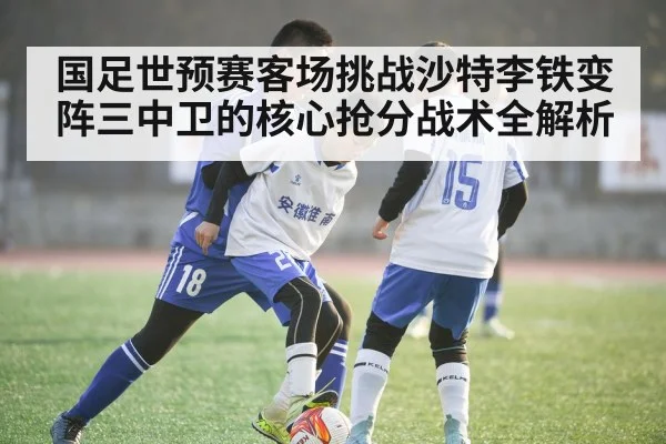 国足世预赛客场挑战沙特李铁变阵三中卫的核心抢分战术全解析